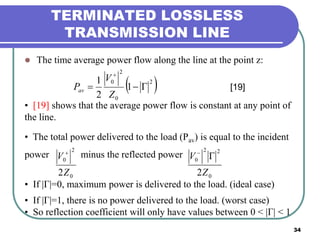 34
TERMINATED LOSSLESS
TRANSMISSION LINE
 The time average power flow along the line at the point z:
 2
0
2
0
1
2
1


Z
V
Pav [19]
• [19] shows that the average power flow is constant at any point of
the line.
• The total power delivered to the load (Pav) is equal to the incident
power minus the reflected power
• If |Γ|=0, maximum power is delivered to the load. (ideal case)
• If |Γ|=1, there is no power delivered to the load. (worst case)
• So reflection coefficient will only have values between 0 < |Γ| < 1
0
2
0
2Z
V 
0
22
0
2Z
V 
 