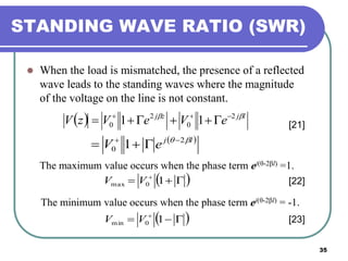 35
STANDING WAVE RATIO (SWR)
 When the load is mismatched, the presence of a reflected
wave leads to the standing waves where the magnitude
of the voltage on the line is not constant.
  ljzj
eVeVzV  2
0
2
0 11 
 [21]
 lj
eV  2
0 1 

The maximum value occurs when the phase term ej(θ-2βl) =1.
  
10max VV
The minimum value occurs when the phase term ej(θ-2βl) = -1.
  
10min VV
[22]
[23]
 