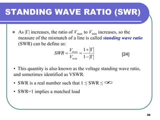 36
STANDING WAVE RATIO (SWR)
 As |Γ| increases, the ratio of Vmax to Vmin increases, so the
measure of the mismatch of a line is called standing wave ratio
(SWR) can be define as:



1
1
min
max
V
V
SWR [24]
• This quantity is also known as the voltage standing wave ratio,
and sometimes identified as VSWR.
• SWR is a real number such that 1 ≤ SWR ≤
• SWR=1 implies a matched load

 