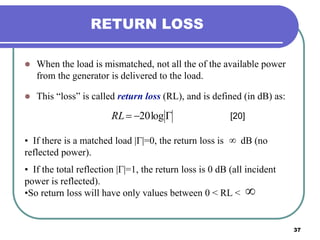 37
RETURN LOSS
 When the load is mismatched, not all the of the available power
from the generator is delivered to the load.
 This “loss” is called return loss (RL), and is defined (in dB) as:
 log20RL [20]
• If there is a matched load |Γ|=0, the return loss is dB (no
reflected power).
• If the total reflection |Γ|=1, the return loss is 0 dB (all incident
power is reflected).
•So return loss will have only values between 0 < RL <


 