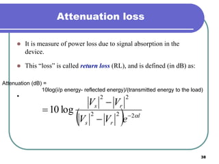 38
Attenuation loss
 It is measure of power loss due to signal absorption in the
device.
 This “loss” is called return loss (RL), and is defined (in dB) as:
•
Attenuation (dB) =
10log(i/p energy- reflected energy)/(transmitted energy to the load)
  l
rs
rs
eVV
VV
222
22
log10 



 