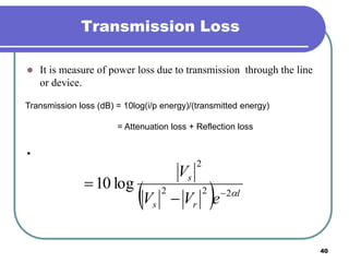 40
Transmission Loss
 It is measure of power loss due to transmission through the line
or device.
•
Transmission loss (dB) = 10log(i/p energy)/(transmitted energy)
= Attenuation loss + Reflection loss
  l
rs
s
eVV
V
222
2
log10 


 