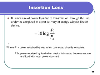 41
Insertion Loss
 It is measure of power loss due to transmission through the line
or device computed to direct delivery of energy without line or
device.
•
2
1
log10
P
P

Where P1= power received by load when connected directly to source.
P2= power received by load when device is inserted between source
and load with input power constant.
 