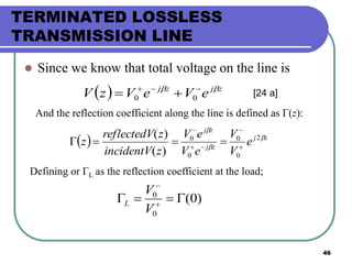46
TERMINATED LOSSLESS
TRANSMISSION LINE
 Since we know that total voltage on the line is
  zjzj
eVeVzV  
 00
And the reflection coefficient along the line is defined as Γ(z):
  zj
zj
zj
e
V
V
eV
eV
zincidentV
zreflectedV
z 


2
0
0
0
0
)(
)(





[24 a]
Defining or ΓL as the reflection coefficient at the load;
)0(
0
0
 

V
V
L
 