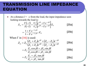 48
TRANSMISSION LINE IMPEDANCE
EQUATION
 At a distance l = -z from the load, the input impedance seen
looking towards the load is:
 
 
 
  0
0
0
Z
eeV
eeV
lI
lV
Z ljlj
ljlj
in 









02
2
1
1
Z
e
e
lj
lj







[25a]
When Γ in [16] is used:
   
    lj
L
lj
L
lj
L
lj
L
in
eZZeZZ
eZZeZZ
ZZ 






00
00
0
ljZlZ
ljZlZ
Z
L
L


sincos
sincos
0
0
0



ljZZ
ljZZ
Z
L
L


tan
tan
0
0
0



[26a]
[26b]
[26c]
[25b]
 