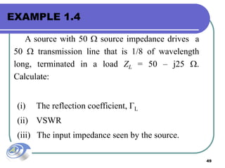 49
EXAMPLE 1.4
A source with 50  source impedance drives a
50  transmission line that is 1/8 of wavelength
long, terminated in a load ZL = 50 – j25 .
Calculate:
(i) The reflection coefficient, ГL
(ii) VSWR
(iii) The input impedance seen by the source.
 
