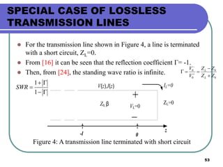 53
SPECIAL CASE OF LOSSLESS
TRANSMISSION LINES
 For the transmission line shown in Figure 4, a line is terminated
with a short circuit, ZL=0.
 From [16] it can be seen that the reflection coefficient Γ= -1.
 Then, from [24], the standing wave ratio is infinite.
VL=0
V(z),I(z)
Z0, β
z
0-l
IL=0
ZL=0
Figure 4: A transmission line terminated with short circuit
0
0
0
0
ZZ
ZZ
V
V
L
L


 




1
1
SWR
 
