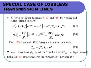 54
SPECIAL CASE OF LOSSLESS
TRANSMISSION LINES
 Referred to Figure 4, equation [17] and [18] the voltage and
current on the line are:
    zjVeeVzV zjzj

sin2 00

 [27]
    z
Z
V
ee
Z
V
zI zjzj

cos
2
0
0
0
0



 [28]
From [26c], the ratio V(-l) / I(-l), the input impedance is:
ljZZin tan0 [29]
When l = 0 we have Zin=0, but for l = λ/4 we have Zin = ∞ (open circuit)
Equation [29] also shows that the impedance is periodic in l.
 