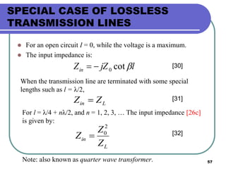 57
SPECIAL CASE OF LOSSLESS
TRANSMISSION LINES
 For an open circuit I = 0, while the voltage is a maximum.
 The input impedance is:
ljZZin cot0 [30]
When the transmission line are terminated with some special
lengths such as l = λ/2,
Lin ZZ  [31]
For l = λ/4 + nλ/2, and n = 1, 2, 3, … The input impedance [26c]
is given by:
L
in
Z
Z
Z
2
0
 [32]
Note: also known as quarter wave transformer.
 