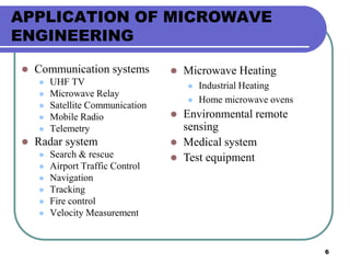 6
APPLICATION OF MICROWAVE
ENGINEERING
 Communication systems
 UHF TV
 Microwave Relay
 Satellite Communication
 Mobile Radio
 Telemetry
 Radar system
 Search & rescue
 Airport Traffic Control
 Navigation
 Tracking
 Fire control
 Velocity Measurement
 Microwave Heating
 Industrial Heating
 Home microwave ovens
 Environmental remote
sensing
 Medical system
 Test equipment
 