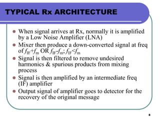 8
TYPICAL Rx ARCHITECTURE
 When signal arrives at Rx, normally it is amplified
by a Low Noise Amplifier (LNA)
 Mixer then produce a down-converted signal at freq
of fIF+fm OR fIF-fm; fIF<fm
 Signal is then filtered to remove undesired
harmonics & spurious products from mixing
process
 Signal is then amplified by an intermediate freq
(IF) amplifier
 Output signal of amplifier goes to detector for the
recovery of the original message
 