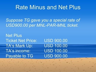 Rate Minus and Net Plus

Suppose TG gave you a special rate of
USD900.00 per MNL-PAR-MNL ticket.

Net Plus
Ticket Net Pric...