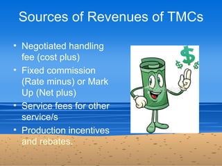 Sources of Revenues of TMCs

• Negotiated handling
  fee (cost plus)
• Fixed commission
  (Rate minus) or Mark
  Up (Net p...