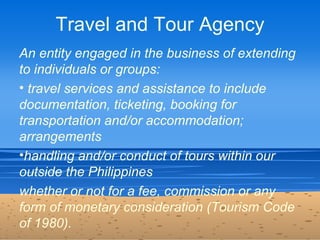 Travel and Tour Agency
An entity engaged in the business of extending
to individuals or groups:
• travel services and assi...