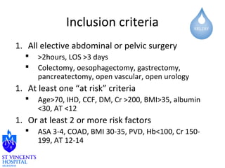 Inclusion criteria 
1. All elective abdominal or pelvic surgery 
 >2hours, LOS >3 days 
 Colectomy, oesophagectomy, gastrectomy, 
pancreatectomy, open vascular, open urology 
1. At least one “at risk” criteria 
 Age>70, IHD, CCF, DM, Cr >200, BMI>35, albumin 
<30, AT <12 
1. Or at least 2 or more risk factors 
 ASA 3-4, COAD, BMI 30-35, PVD, Hb<100, Cr 150- 
199, AT 12-14 
 