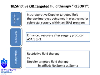 REStrictive OR Targeted fluid therapy “RESORT”: 
IInntteerrvveennttiioonn PPaarrttiicciippaannttss 
Enhanced recovery after surgery protocol 
ASA 1 to 3 
Restrictive fluid therapy 
vs 
Doppler targeted fluid therapy 
Stratified: No Stoma vs Stoma 
Hypothes 
Hypothes 
is 
is 
Intra-operative Doppler targeted fluid 
therapy improves outcomes in elective major 
colorectal surgery within an ERAS program 
 