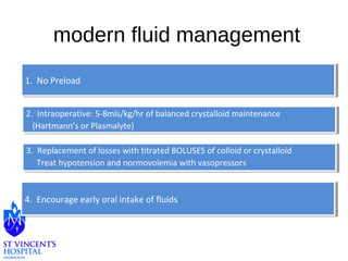 modern fluid management 
11. . N Noo P Prreeloloaadd 
2. Intraoperative: 5-8mls/kg/hr of balanced crystalloid maintenance 
(Hartmann’s or Plasmalyte) 
2. Intraoperative: 5-8mls/kg/hr of balanced crystalloid maintenance 
(Hartmann’s or Plasmalyte) 
3. Replacement of losses with titrated BOLUSES of colloid or crystalloid 
Treat hypotension and normovolemia with vasopressors 
3. Replacement of losses with titrated BOLUSES of colloid or crystalloid 
Treat hypotension and normovolemia with vasopressors 
44. . E Ennccoouurraaggee e eaarrlyly o orraal li ninttaakkee o off f fluluididss 
 