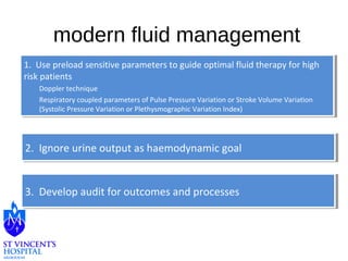 modern fluid management 
1. Use preload sensitive parameters to guide optimal fluid therapy for high 
risk patients 
1. Use preload sensitive parameters to guide optimal fluid therapy for high 
risk patients 
Doppler technique 
Respiratory coupled parameters of Pulse Pressure Variation or Stroke Volume Variation 
(Systolic Pressure Variation or Plethysmographic Variation Index) 
Doppler technique 
Respiratory coupled parameters of Pulse Pressure Variation or Stroke Volume Variation 
(Systolic Pressure Variation or Plethysmographic Variation Index) 
2. Ignore 2. Ignore u urrininee o ouuttppuutt a ass h haaeemmooddyynnaammicic g gooaall 
33.. D Deevveelolopp a auudditit f foorr o ouuttccoommeess a anndd p prroocceesssseess 
 