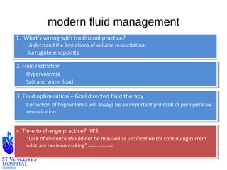 modern fluid management 
1. What’s wrong with traditional practice? 
Understand the limitations of volume resuscitation 
Surrogate endpoints 
2. Fluid restriction 
2. Fluid restriction 
Hypervolemia 
Salt and water load 
Hypervolemia 
Salt and water load 
3. Fluid optimisation – Goal directed fluid therapy 
3. Fluid optimisation – Goal directed fluid therapy 
Correction of hypovolemia will always be an important principal of perioperative 
resuscitation 
Correction of hypovolemia will always be an important principal of perioperative 
resuscitation 
4. Time to change practice? YES 
4. Time to change practice? YES 
“Lack of evidence should not be misused as justification for continuing current 
arbitrary decision making” Jacob et al, Lancet 2007 
“Lack of evidence should not be misused as justification for continuing current 
arbitrary decision making” Jacob et al, Lancet 2007 
