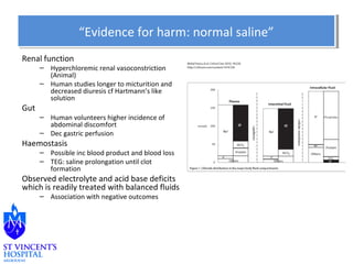 Renal function 
“Evidence “Evidence ffoorr hhaarrmm:: nnoorrmmaall ssaalliinnee”” 
– Hyperchloremic renal vasoconstriction 
(Animal) 
– Human studies longer to micturition and 
decreased diuresis cf Hartmann’s like 
solution 
Gut 
– Human volunteers higher incidence of 
abdominal discomfort 
– Dec gastric perfusion 
Haemostasis 
– Possible inc blood product and blood loss 
– TEG: saline prolongation until clot 
formation 
Observed electrolyte and acid base deficits 
which is readily treated with balanced fluids 
– Association with negative outcomes 
 