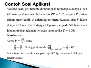 13
Contoh Soal Aplikasi
1. Volume suatu gas tertentu dihubungkan terhadap suhunya 𝑇 dan
tekanannya 𝑃 menurut hukum gas 𝑃𝑉 = 10𝑇, dengan 𝑉 diukur
dalam meter kubik, 𝑃 dalam kg per meter kuadrat, dan 𝑇 dalam
derajat Celcius. Jika 𝑉 dijaga tetap konstan pada 50, berapakah
laju perubahan tekanan terhadap suhu ketika 𝑇 = 200?
Penyelesaian:
Karena 𝑃 =
10𝑇
𝑉
, maka
𝜕𝑃
𝜕𝑇
=
10
𝑉
. Sehingga diperoleh,
𝜕𝑃
𝜕𝑇 𝑇=200,𝑉=50
=
10
50
= 0,2
Jadi tekanan bertambah besar pada laju 0,2 kg per meter kubik per
derajat Celcius.
 