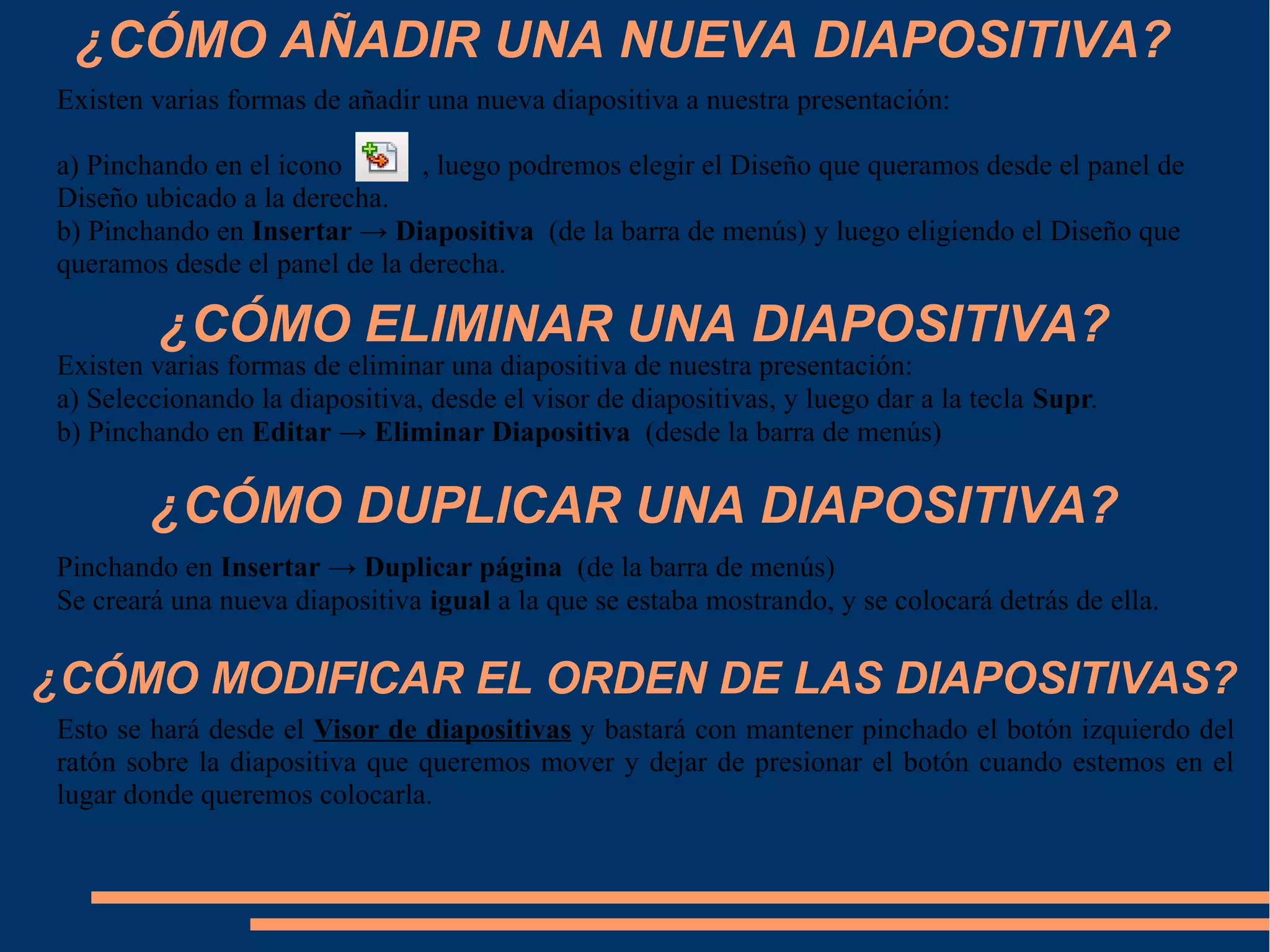 ¿CÓMO AÑADIR UNA NUEVA DIAPOSITIVA?
Existen varias formas de añadir una nueva diapositiva a nuestra presentación:
a) Pinchando en el icono , luego podremos elegir el Diseño que queramos desde el panel de
Diseño ubicado a la derecha.
b) Pinchando en Insertar → Diapositiva (de la barra de menús) y luego eligiendo el Diseño que
queramos desde el panel de la derecha.
¿CÓMO ELIMINAR UNA DIAPOSITIVA?
Existen varias formas de eliminar una diapositiva de nuestra presentación:
a) Seleccionando la diapositiva, desde el visor de diapositivas, y luego dar a la tecla Supr.
b) Pinchando en Editar → Eliminar Diapositiva (desde la barra de menús)
¿CÓMO DUPLICAR UNA DIAPOSITIVA?
Pinchando en Insertar → Duplicar página (de la barra de menús)
Se creará una nueva diapositiva igual a la que se estaba mostrando, y se colocará detrás de ella.
¿CÓMO MODIFICAR EL ORDEN DE LAS DIAPOSITIVAS?
Esto se hará desde el Visor de diapositivas y bastará con mantener pinchado el botón izquierdo del
ratón sobre la diapositiva que queremos mover y dejar de presionar el botón cuando estemos en el
lugar donde queremos colocarla.
 