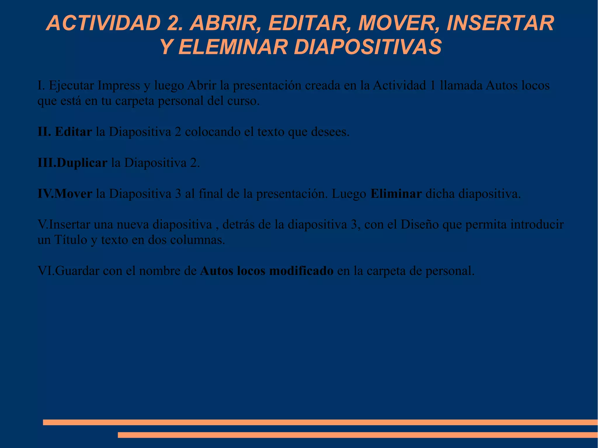 ACTIVIDAD 2. ABRIR, EDITAR, MOVER, INSERTAR
Y ELEMINAR DIAPOSITIVAS
I. Ejecutar Impress y luego Abrir la presentación creada en la Actividad 1 llamada Autos locos
que está en tu carpeta personal del curso.
II. Editar la Diapositiva 2 colocando el texto que desees.
III.Duplicar la Diapositiva 2.
IV.Mover la Diapositiva 3 al final de la presentación. Luego Eliminar dicha diapositiva.
V.Insertar una nueva diapositiva , detrás de la diapositiva 3, con el Diseño que permita introducir
un Título y texto en dos columnas.
VI.Guardar con el nombre de Autos locos modificado en la carpeta de personal.
 