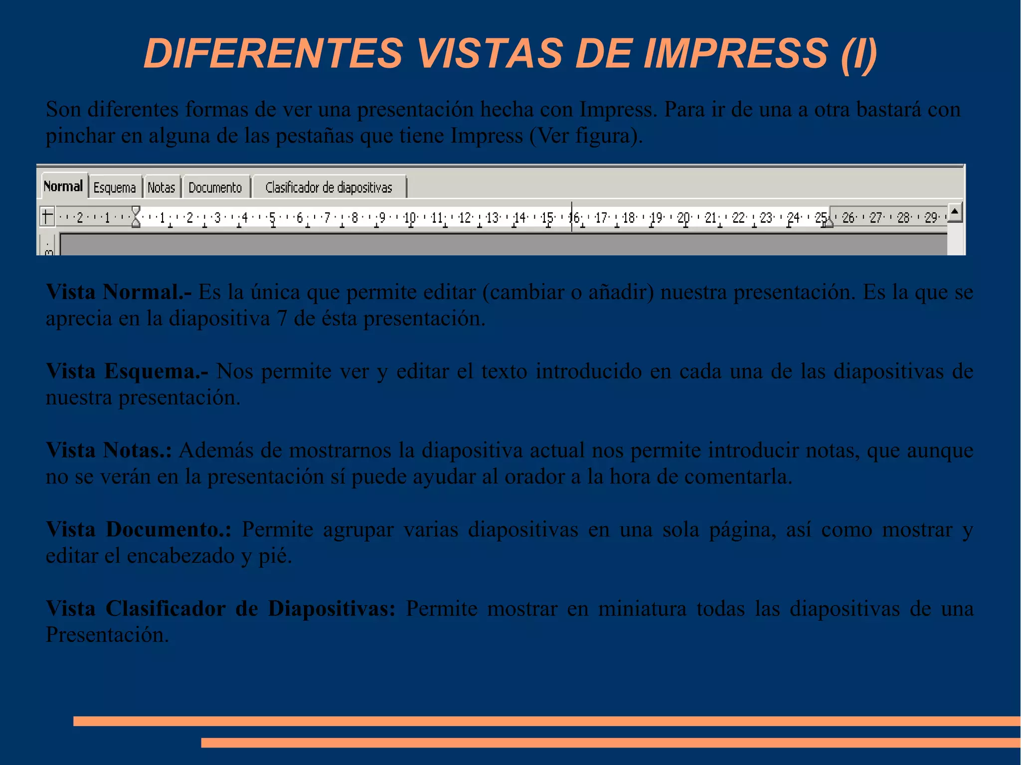 DIFERENTES VISTAS DE IMPRESS (I)
Son diferentes formas de ver una presentación hecha con Impress. Para ir de una a otra bastará con
pinchar en alguna de las pestañas que tiene Impress (Ver figura).
Vista Normal.- Es la única que permite editar (cambiar o añadir) nuestra presentación. Es la que se
aprecia en la diapositiva 7 de ésta presentación.
Vista Esquema.- Nos permite ver y editar el texto introducido en cada una de las diapositivas de
nuestra presentación.
Vista Notas.: Además de mostrarnos la diapositiva actual nos permite introducir notas, que aunque
no se verán en la presentación sí puede ayudar al orador a la hora de comentarla.
Vista Documento.: Permite agrupar varias diapositivas en una sola página, así como mostrar y
editar el encabezado y pié.
Vista Clasificador de Diapositivas: Permite mostrar en miniatura todas las diapositivas de una
Presentación.
 