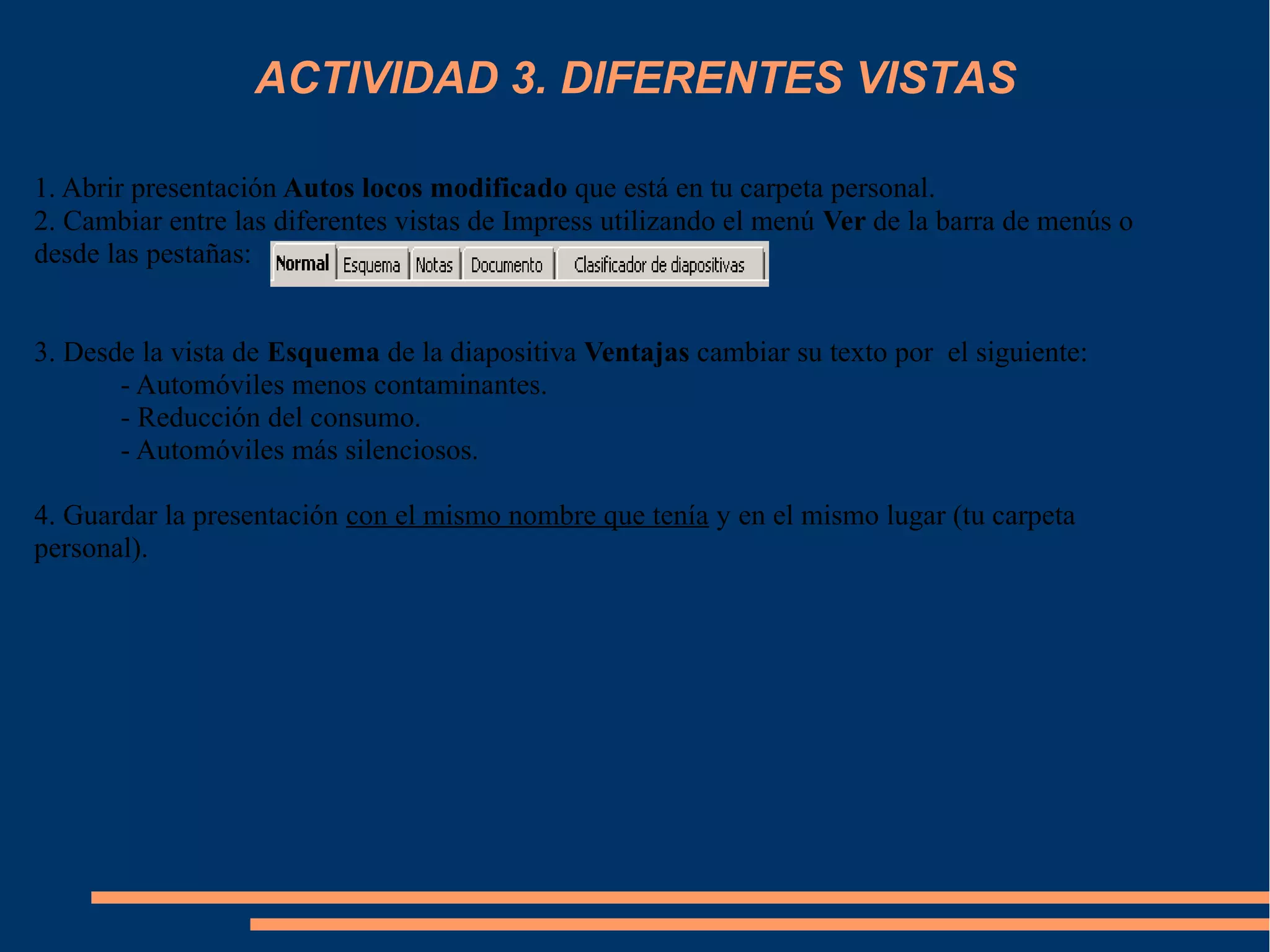ACTIVIDAD 3. DIFERENTES VISTAS
1. Abrir presentación Autos locos modificado que está en tu carpeta personal.
2. Cambiar entre las diferentes vistas de Impress utilizando el menú Ver de la barra de menús o
desde las pestañas:
3. Desde la vista de Esquema de la diapositiva Ventajas cambiar su texto por el siguiente:
- Automóviles menos contaminantes.
- Reducción del consumo.
- Automóviles más silenciosos.
4. Guardar la presentación con el mismo nombre que tenía y en el mismo lugar (tu carpeta
personal).
 