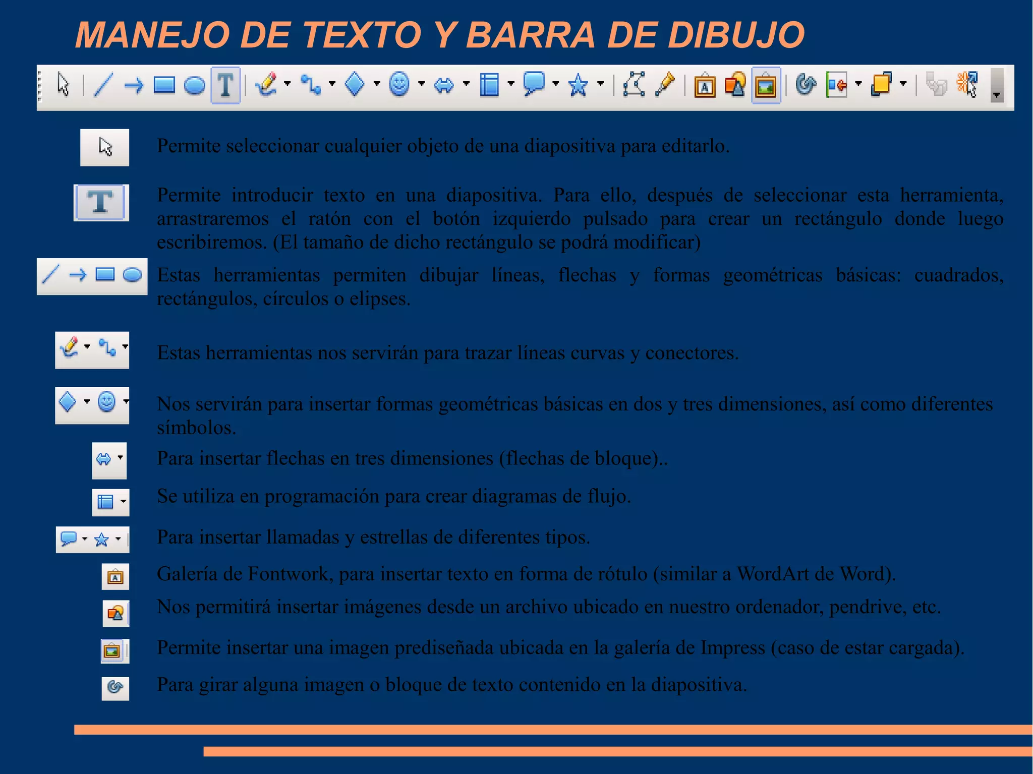 MANEJO DE TEXTO Y BARRA DE DIBUJO
Permite seleccionar cualquier objeto de una diapositiva para editarlo.
Permite introducir texto en una diapositiva. Para ello, después de seleccionar esta herramienta,
arrastraremos el ratón con el botón izquierdo pulsado para crear un rectángulo donde luego
escribiremos. (El tamaño de dicho rectángulo se podrá modificar)
Estas herramientas permiten dibujar líneas, flechas y formas geométricas básicas: cuadrados,
rectángulos, círculos o elipses.
Estas herramientas nos servirán para trazar líneas curvas y conectores.
Nos servirán para insertar formas geométricas básicas en dos y tres dimensiones, así como diferentes
símbolos.
Para insertar flechas en tres dimensiones (flechas de bloque)..
Se utiliza en programación para crear diagramas de flujo.
Para insertar llamadas y estrellas de diferentes tipos.
Galería de Fontwork, para insertar texto en forma de rótulo (similar a WordArt de Word).
Nos permitirá insertar imágenes desde un archivo ubicado en nuestro ordenador, pendrive, etc.
Permite insertar una imagen prediseñada ubicada en la galería de Impress (caso de estar cargada).
Para girar alguna imagen o bloque de texto contenido en la diapositiva.
 