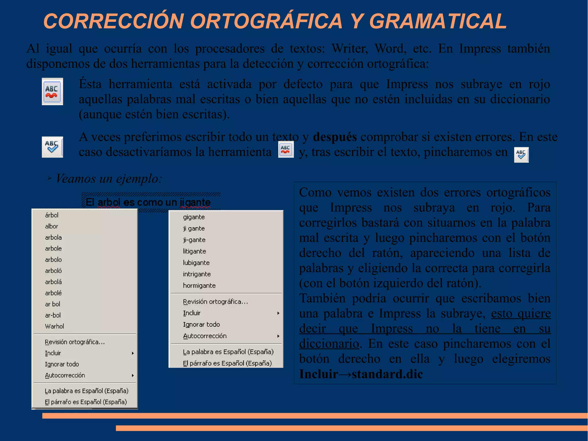 CORRECCIÓN ORTOGRÁFICA Y GRAMATICAL
Al igual que ocurría con los procesadores de textos: Writer, Word, etc. En Impress también
disponemos de dos herramientas para la detección y corrección ortográfica:
Ésta herramienta está activada por defecto para que Impress nos subraye en rojo
aquellas palabras mal escritas o bien aquellas que no estén incluidas en su diccionario
(aunque estén bien escritas).
A veces preferimos escribir todo un texto y después comprobar si existen errores. En este
caso desactivaríamos la herramienta y, tras escribir el texto, pincharemos en
➢ Veamos un ejemplo:
Como vemos existen dos errores ortográficos
que Impress nos subraya en rojo. Para
corregirlos bastará con situarnos en la palabra
mal escrita y luego pincharemos con el botón
derecho del ratón, apareciendo una lista de
palabras y eligiendo la correcta para corregirla
(con el botón izquierdo del ratón).
También podría ocurrir que escribamos bien
una palabra e Impress la subraye, esto quiere
decir que Impress no la tiene en su
diccionario. En este caso pincharemos con el
botón derecho en ella y luego elegiremos
Incluir→standard.dic
 