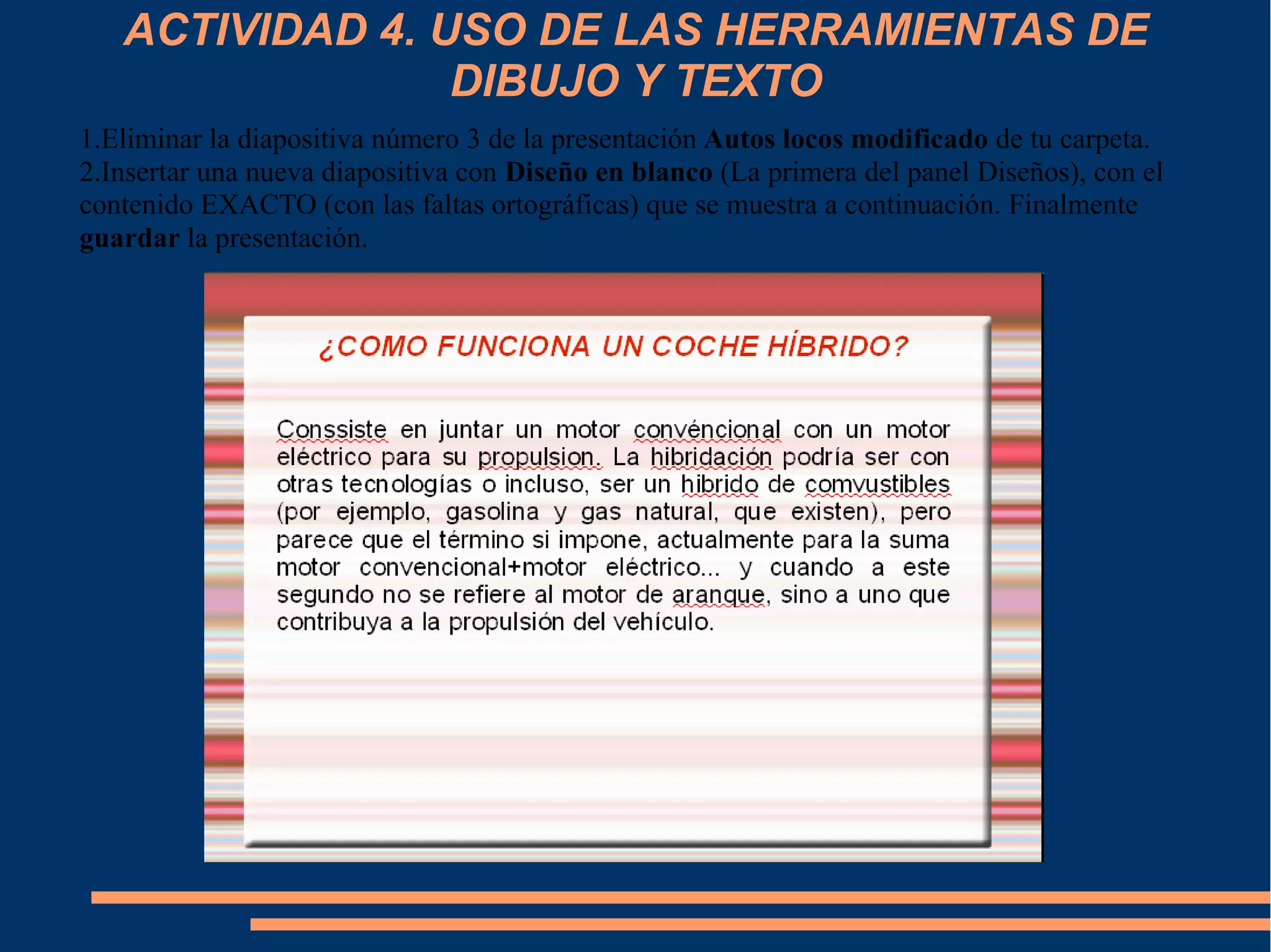 ACTIVIDAD 4. USO DE LAS HERRAMIENTAS DE
DIBUJO Y TEXTO
1.Eliminar la diapositiva número 3 de la presentación Autos locos modificado de tu carpeta.
2.Insertar una nueva diapositiva con Diseño en blanco (La primera del panel Diseños), con el
contenido EXACTO (con las faltas ortográficas) que se muestra a continuación. Finalmente
guardar la presentación.
 
