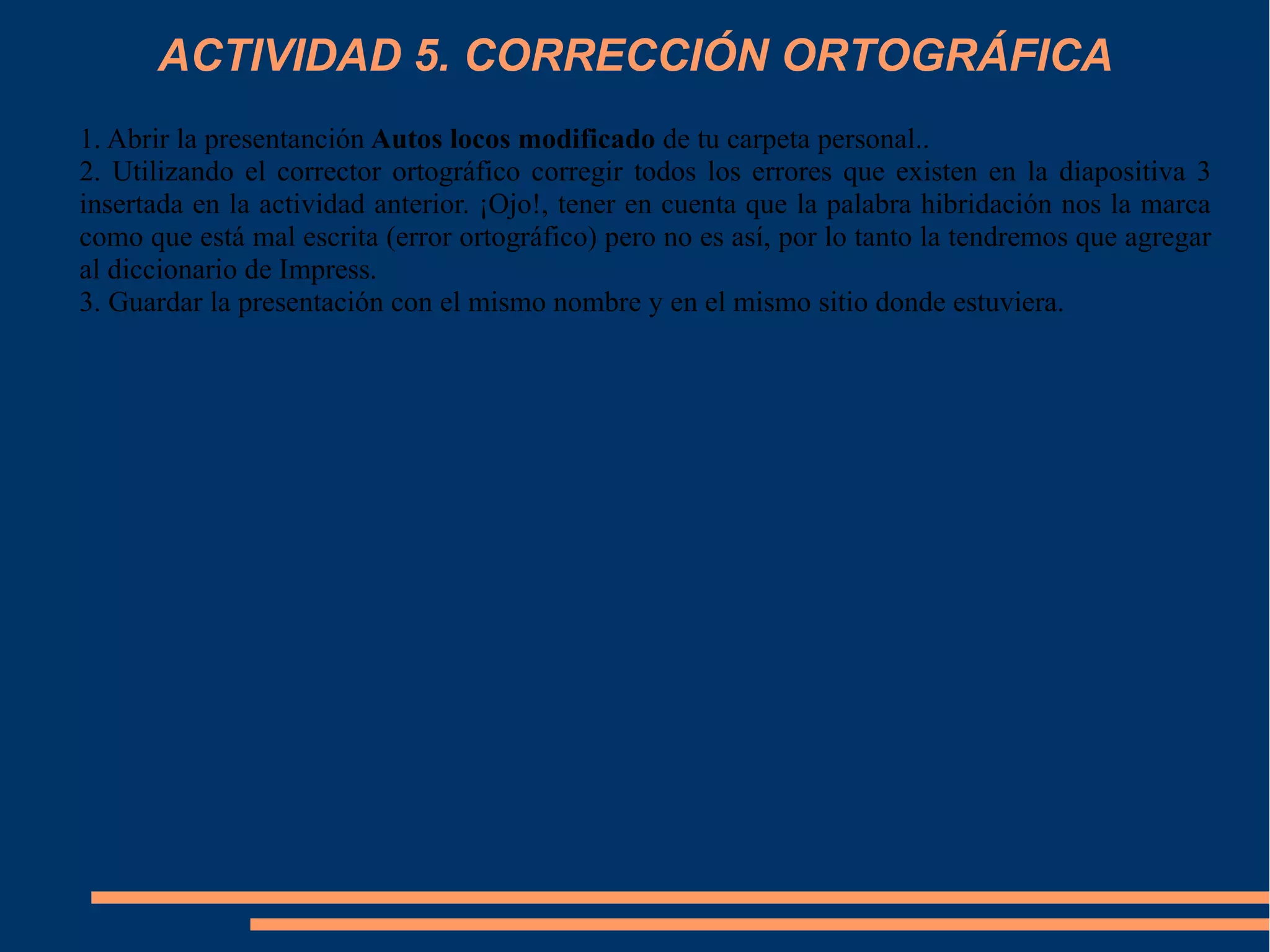 ACTIVIDAD 5. CORRECCIÓN ORTOGRÁFICA
1. Abrir la presentanción Autos locos modificado de tu carpeta personal..
2. Utilizando el corrector ortográfico corregir todos los errores que existen en la diapositiva 3
insertada en la actividad anterior. ¡Ojo!, tener en cuenta que la palabra hibridación nos la marca
como que está mal escrita (error ortográfico) pero no es así, por lo tanto la tendremos que agregar
al diccionario de Impress.
3. Guardar la presentación con el mismo nombre y en el mismo sitio donde estuviera.
 