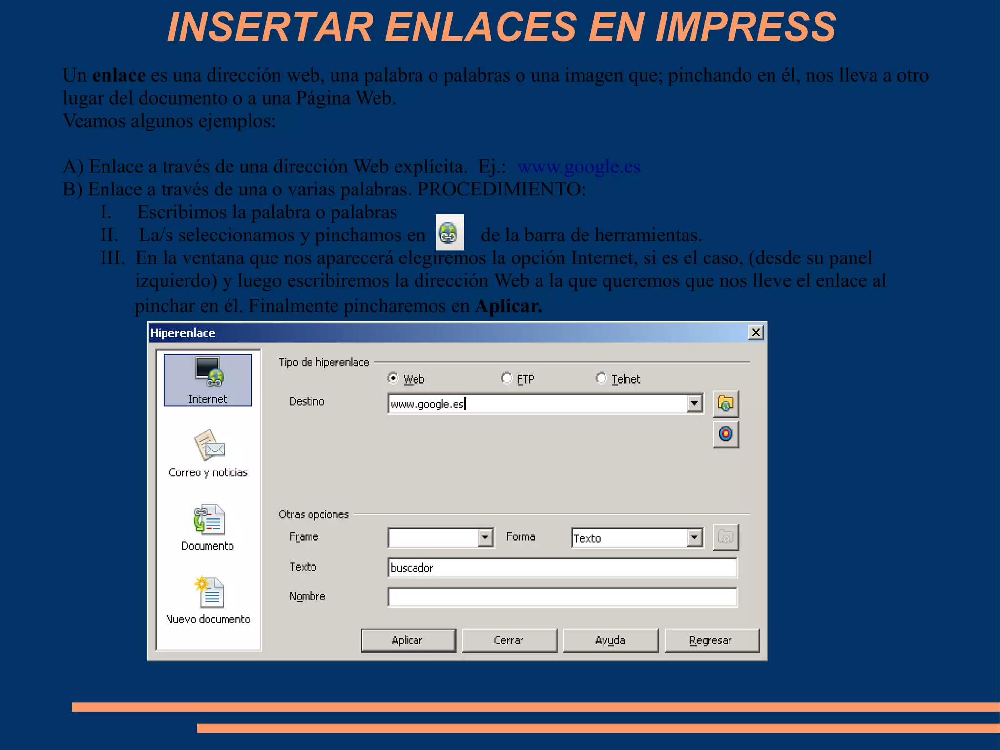 INSERTAR ENLACES EN IMPRESS
Un enlace es una dirección web, una palabra o palabras o una imagen que; pinchando en él, nos lleva a otro
lugar del documento o a una Página Web.
Veamos algunos ejemplos:
A) Enlace a través de una dirección Web explícita. Ej.: www.google.es
B) Enlace a través de una o varias palabras. PROCEDIMIENTO:
I. Escribimos la palabra o palabras
II. La/s seleccionamos y pinchamos en de la barra de herramientas.
III. En la ventana que nos aparecerá elegiremos la opción Internet, si es el caso, (desde su panel
izquierdo) y luego escribiremos la dirección Web a la que queremos que nos lleve el enlace al
pinchar en él. Finalmente pincharemos en Aplicar.
 