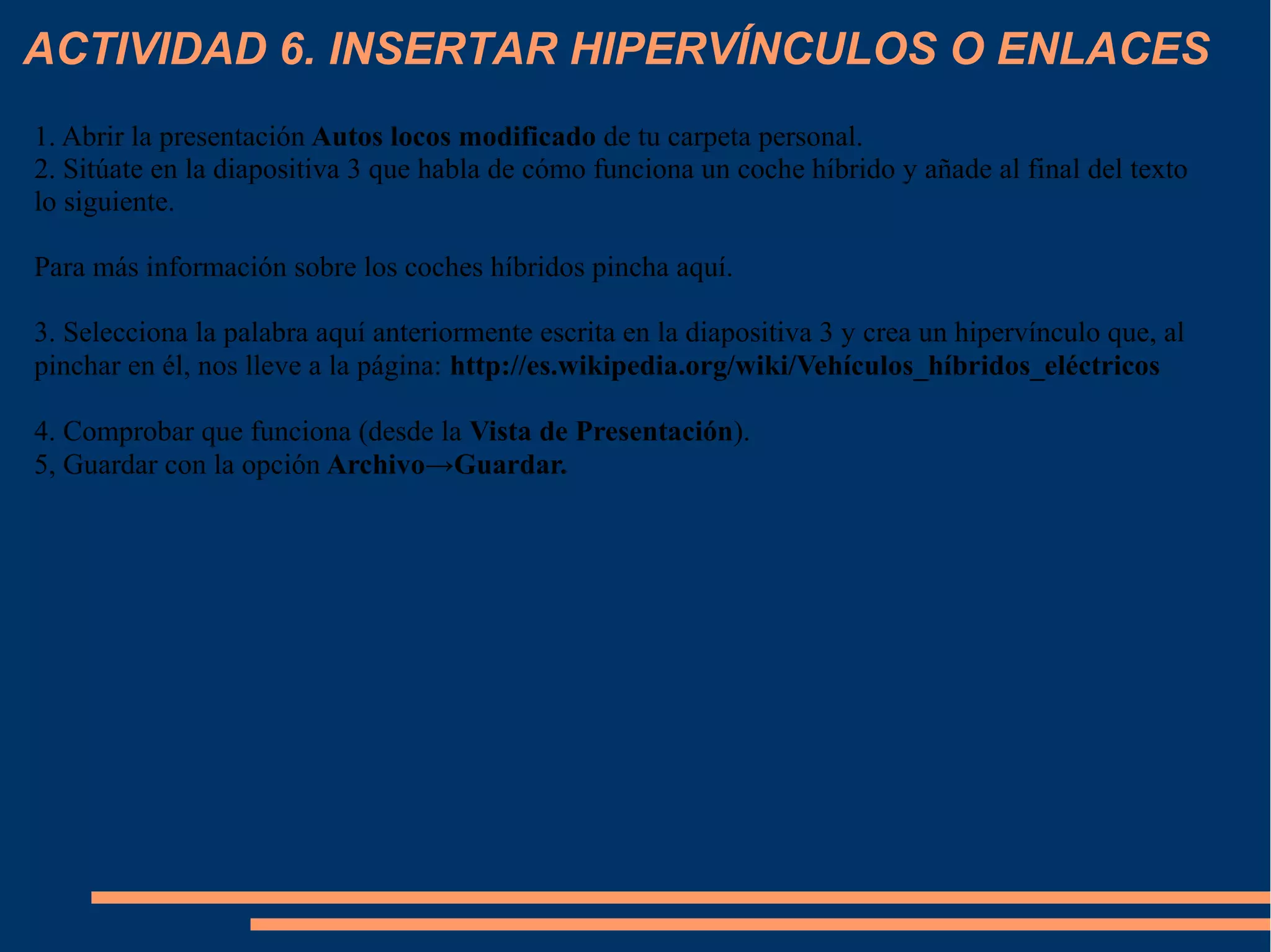 ACTIVIDAD 6. INSERTAR HIPERVÍNCULOS O ENLACES
1. Abrir la presentación Autos locos modificado de tu carpeta personal.
2. Sitúate en la diapositiva 3 que habla de cómo funciona un coche híbrido y añade al final del texto
lo siguiente.
Para más información sobre los coches híbridos pincha aquí.
3. Selecciona la palabra aquí anteriormente escrita en la diapositiva 3 y crea un hipervínculo que, al
pinchar en él, nos lleve a la página: http://es.wikipedia.org/wiki/Vehículos_híbridos_eléctricos
4. Comprobar que funciona (desde la Vista de Presentación).
5, Guardar con la opción Archivo→Guardar.
 