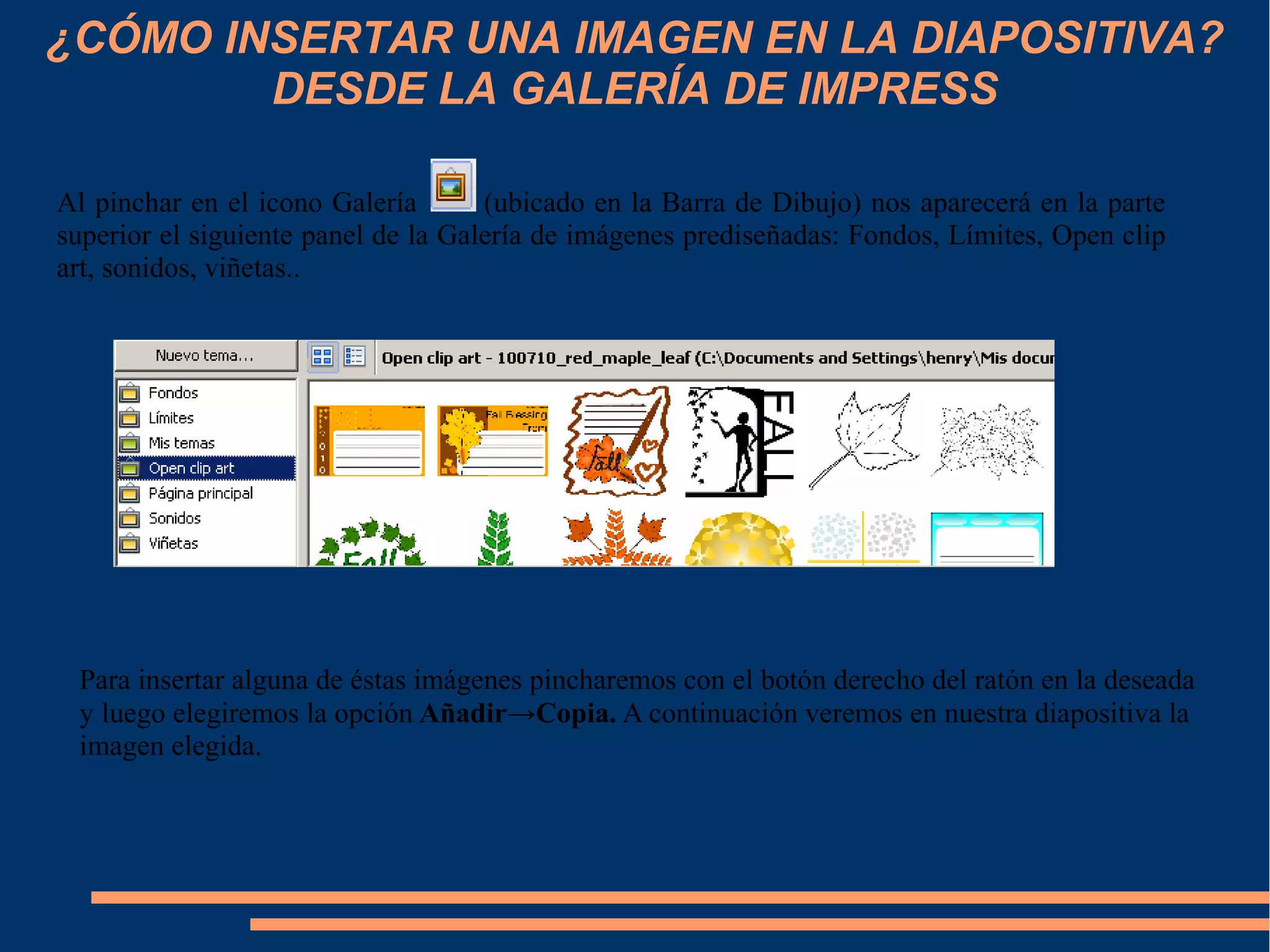 ¿CÓMO INSERTAR UNA IMAGEN EN LA DIAPOSITIVA?
DESDE LA GALERÍA DE IMPRESS
Al pinchar en el icono Galería (ubicado en la Barra de Dibujo) nos aparecerá en la parte
superior el siguiente panel de la Galería de imágenes prediseñadas: Fondos, Límites, Open clip
art, sonidos, viñetas..
Para insertar alguna de éstas imágenes pincharemos con el botón derecho del ratón en la deseada
y luego elegiremos la opción Añadir→Copia. A continuación veremos en nuestra diapositiva la
imagen elegida.
 