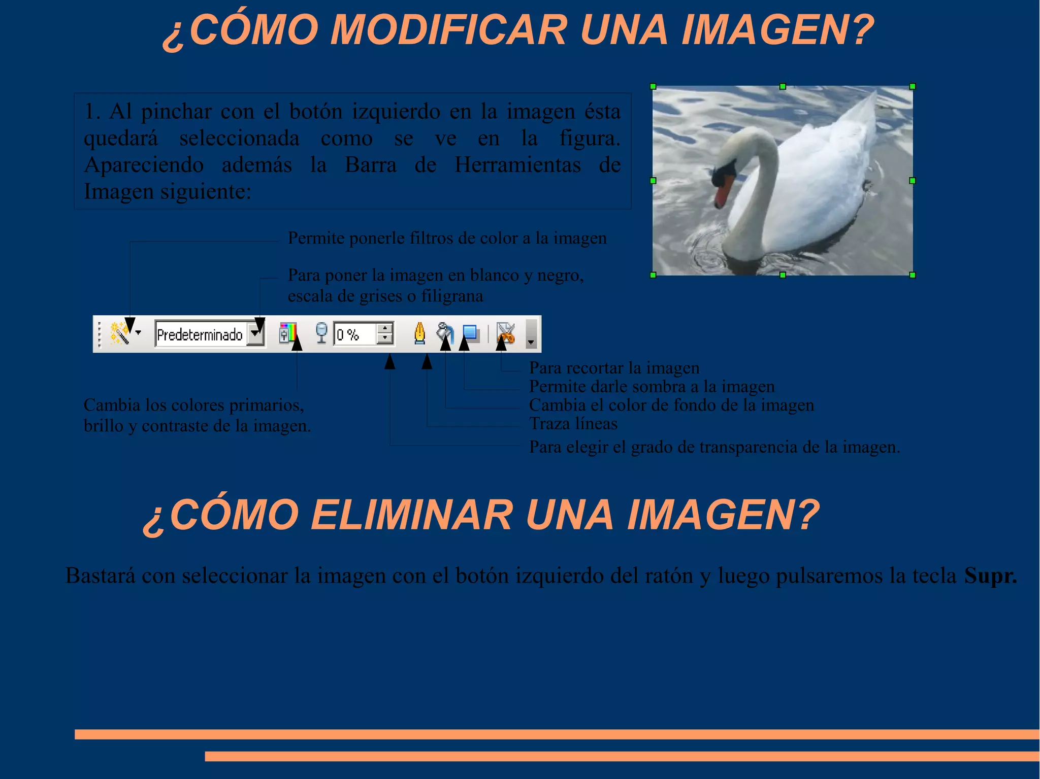 ¿CÓMO MODIFICAR UNA IMAGEN?
1. Al pinchar con el botón izquierdo en la imagen ésta
quedará seleccionada como se ve en la figura.
Apareciendo además la Barra de Herramientas de
Imagen siguiente:
Para recortar la imagen
Permite darle sombra a la imagen
Cambia el color de fondo de la imagen
Traza líneas
Permite ponerle filtros de color a la imagen
Para poner la imagen en blanco y negro,
escala de grises o filigrana
Cambia los colores primarios,
brillo y contraste de la imagen.
Para elegir el grado de transparencia de la imagen.
¿CÓMO ELIMINAR UNA IMAGEN?
Bastará con seleccionar la imagen con el botón izquierdo del ratón y luego pulsaremos la tecla Supr.
 