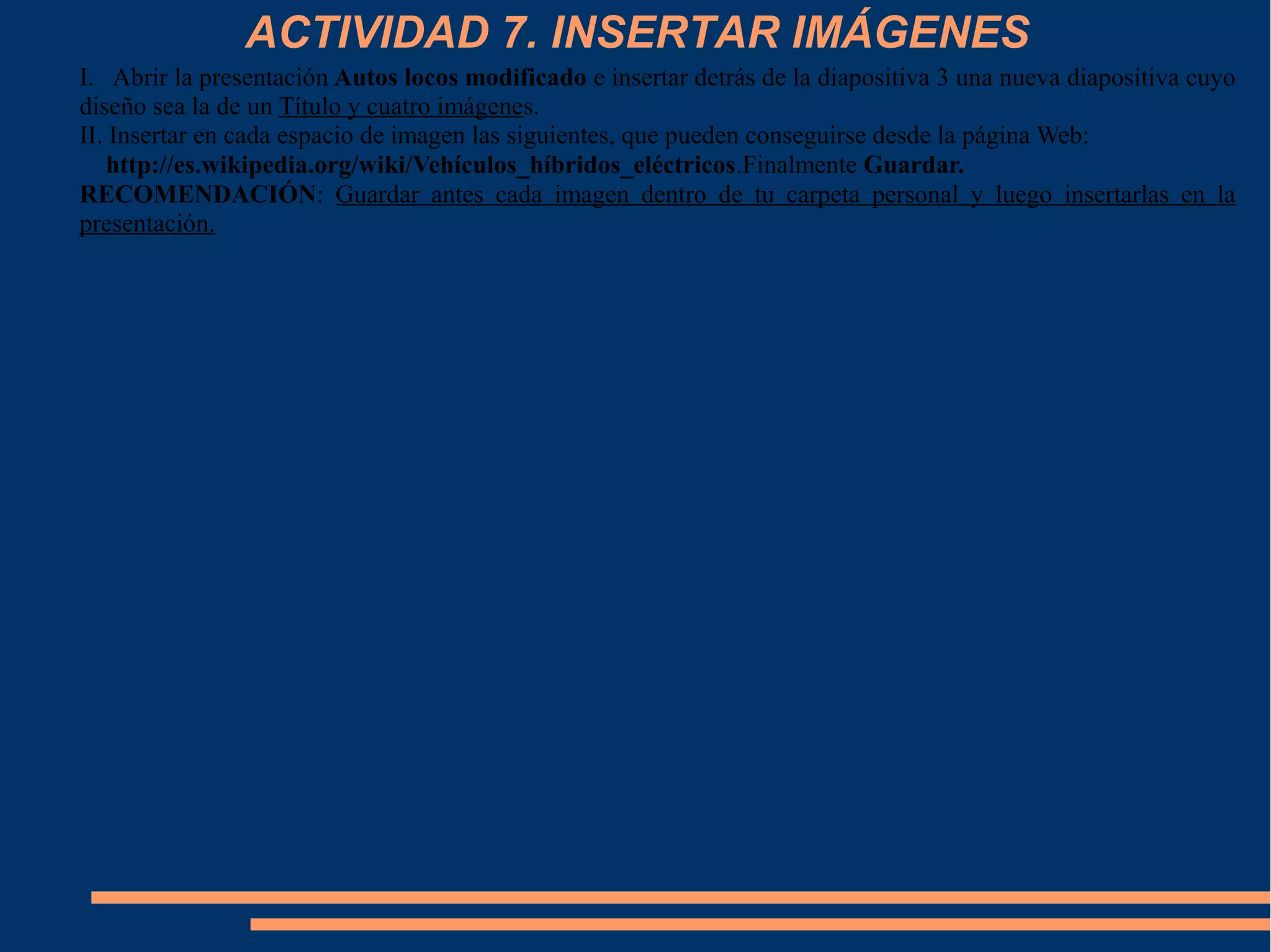 ACTIVIDAD 7. INSERTAR IMÁGENES
I. Abrir la presentación Autos locos modificado e insertar detrás de la diapositiva 3 una nueva diapositiva cuyo
diseño sea la de un Título y cuatro imágenes.
II. Insertar en cada espacio de imagen las siguientes, que pueden conseguirse desde la página Web:
http://es.wikipedia.org/wiki/Vehículos_híbridos_eléctricos.Finalmente Guardar.
RECOMENDACIÓN: Guardar antes cada imagen dentro de tu carpeta personal y luego insertarlas en la
presentación.
 