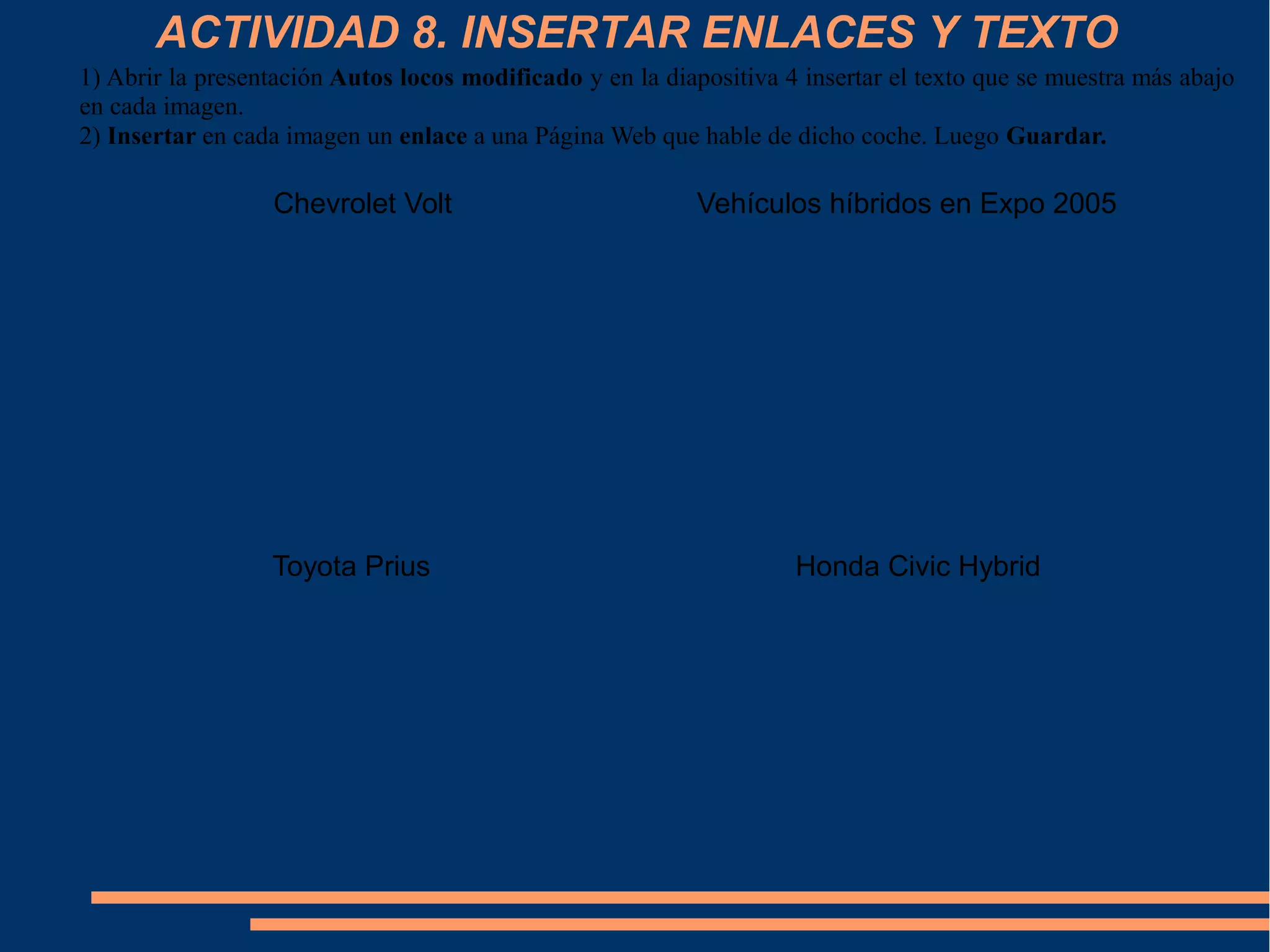 ACTIVIDAD 8. INSERTAR ENLACES Y TEXTO
1) Abrir la presentación Autos locos modificado y en la diapositiva 4 insertar el texto que se muestra más abajo
en cada imagen.
2) Insertar en cada imagen un enlace a una Página Web que hable de dicho coche. Luego Guardar.
Honda Civic Hybrid
Vehículos híbridos en Expo 2005
Toyota Prius
Chevrolet Volt
 