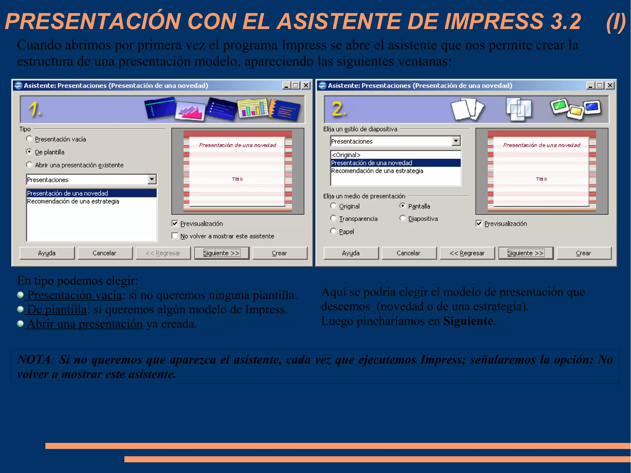 PRESENTACIÓN CON EL ASISTENTE DE IMPRESS 3.2 (I)
Cuando abrimos por primera vez el programa Impress se abre el asistente que nos permite crear la
estructura de una presentación modelo, apareciendo las siguientes ventanas:
En tipo podemos elegir:
Presentación vacía: si no queremos ninguna plantilla.
De plantilla: si queremos algún modelo de Impress.
Abrir una presentación ya creada.
Aquí se podría elegir el modelo de presentación que
deseemos (novedad o de una estrategia).
Luego pincharíamos en Siguiente.
NOTA: Si no queremos que aparezca el asistente, cada vez que ejecutemos Impress; señalaremos la opción: No
volver a mostrar este asistente.
 