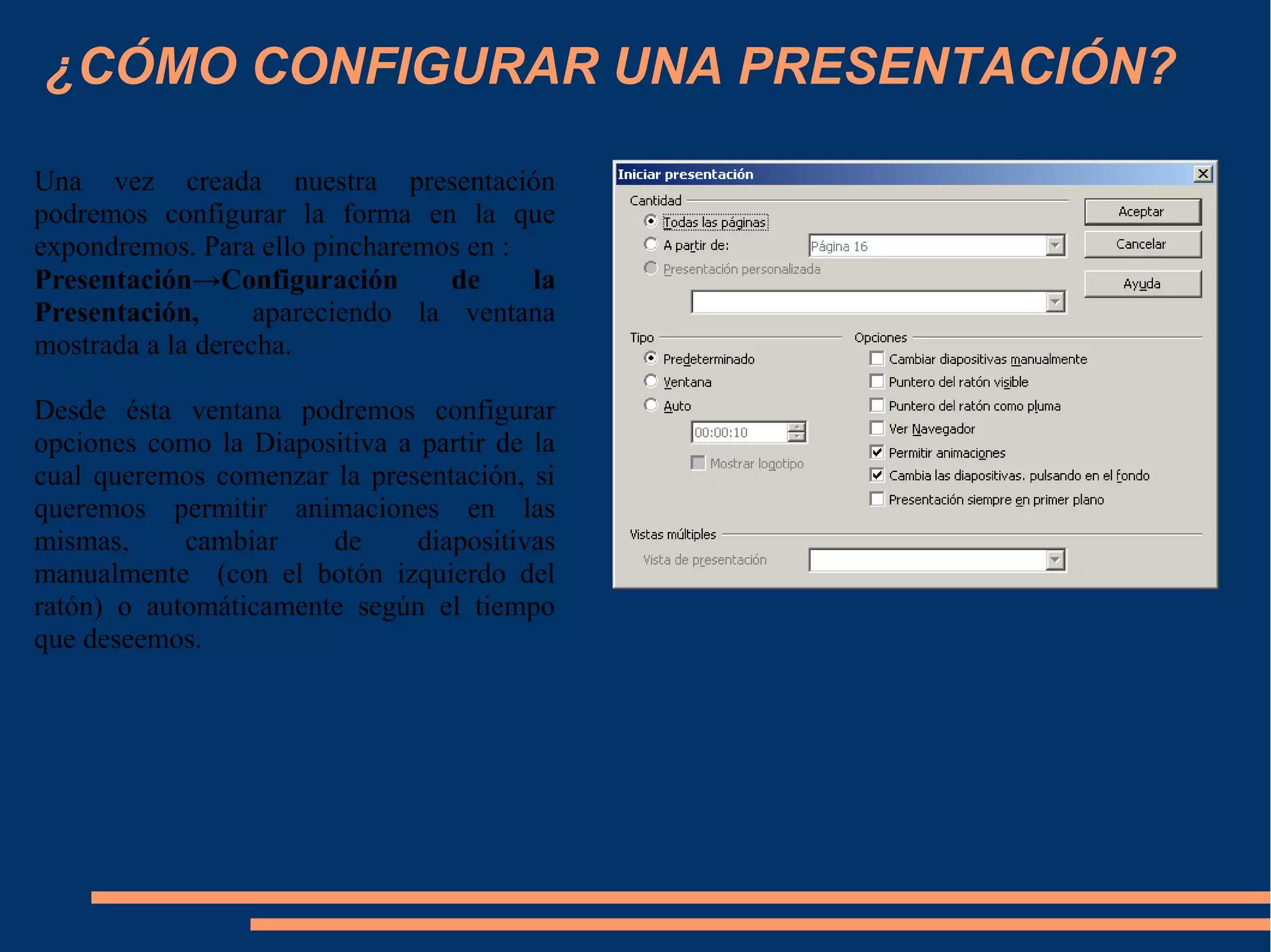 ¿CÓMO CONFIGURAR UNA PRESENTACIÓN?
Una vez creada nuestra presentación
podremos configurar la forma en la que
expondremos. Para ello pincharemos en :
Presentación→Configuración de la
Presentación, apareciendo la ventana
mostrada a la derecha.
Desde ésta ventana podremos configurar
opciones como la Diapositiva a partir de la
cual queremos comenzar la presentación, si
queremos permitir animaciones en las
mismas, cambiar de diapositivas
manualmente (con el botón izquierdo del
ratón) o automáticamente según el tiempo
que deseemos.
 