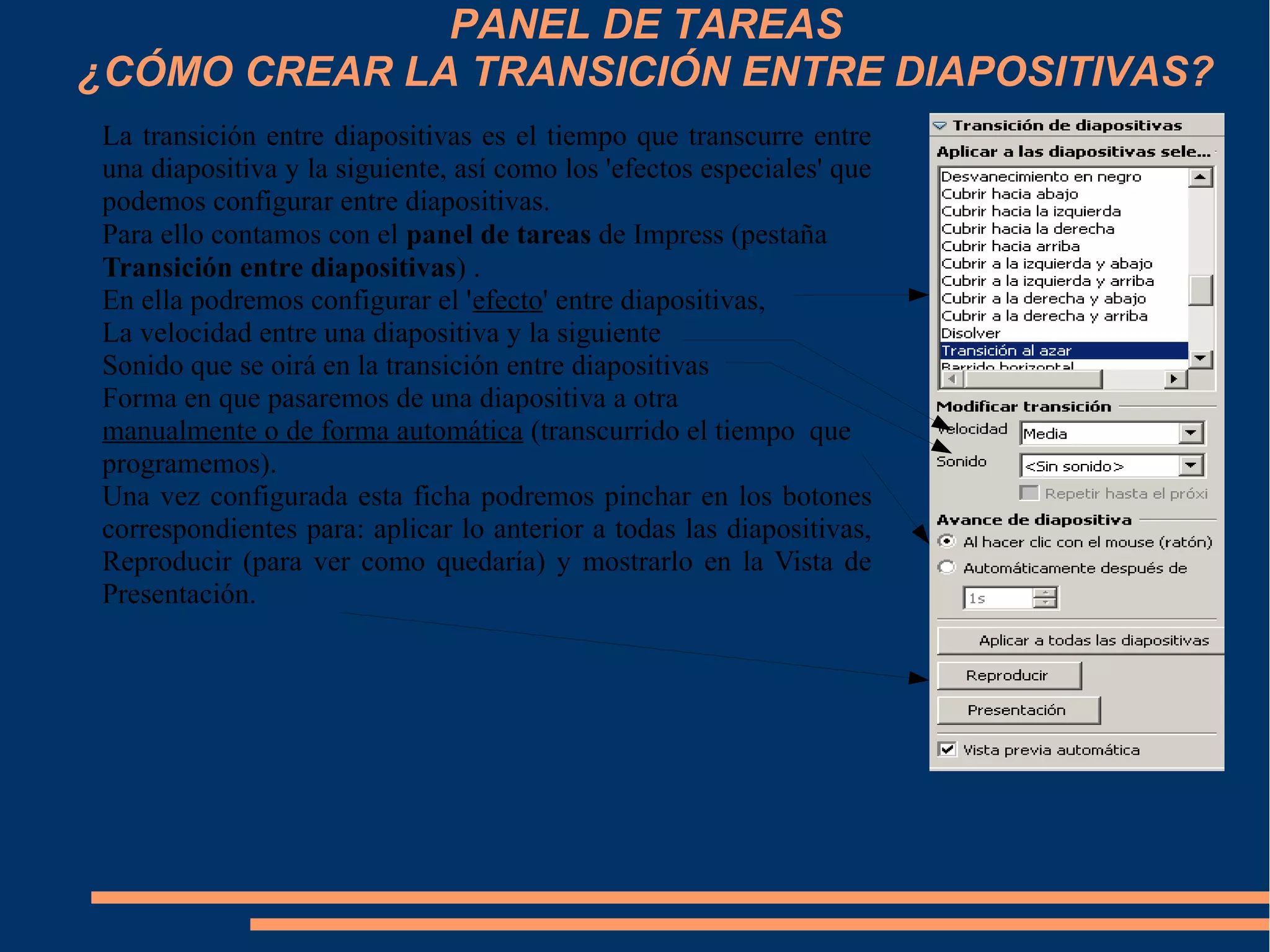 PANEL DE TAREAS
¿CÓMO CREAR LA TRANSICIÓN ENTRE DIAPOSITIVAS?
La transición entre diapositivas es el tiempo que transcurre entre
una diapositiva y la siguiente, así como los 'efectos especiales' que
podemos configurar entre diapositivas.
Para ello contamos con el panel de tareas de Impress (pestaña
Transición entre diapositivas) .
En ella podremos configurar el 'efecto' entre diapositivas,
La velocidad entre una diapositiva y la siguiente
Sonido que se oirá en la transición entre diapositivas
Forma en que pasaremos de una diapositiva a otra
manualmente o de forma automática (transcurrido el tiempo que
programemos).
Una vez configurada esta ficha podremos pinchar en los botones
correspondientes para: aplicar lo anterior a todas las diapositivas,
Reproducir (para ver como quedaría) y mostrarlo en la Vista de
Presentación.
 