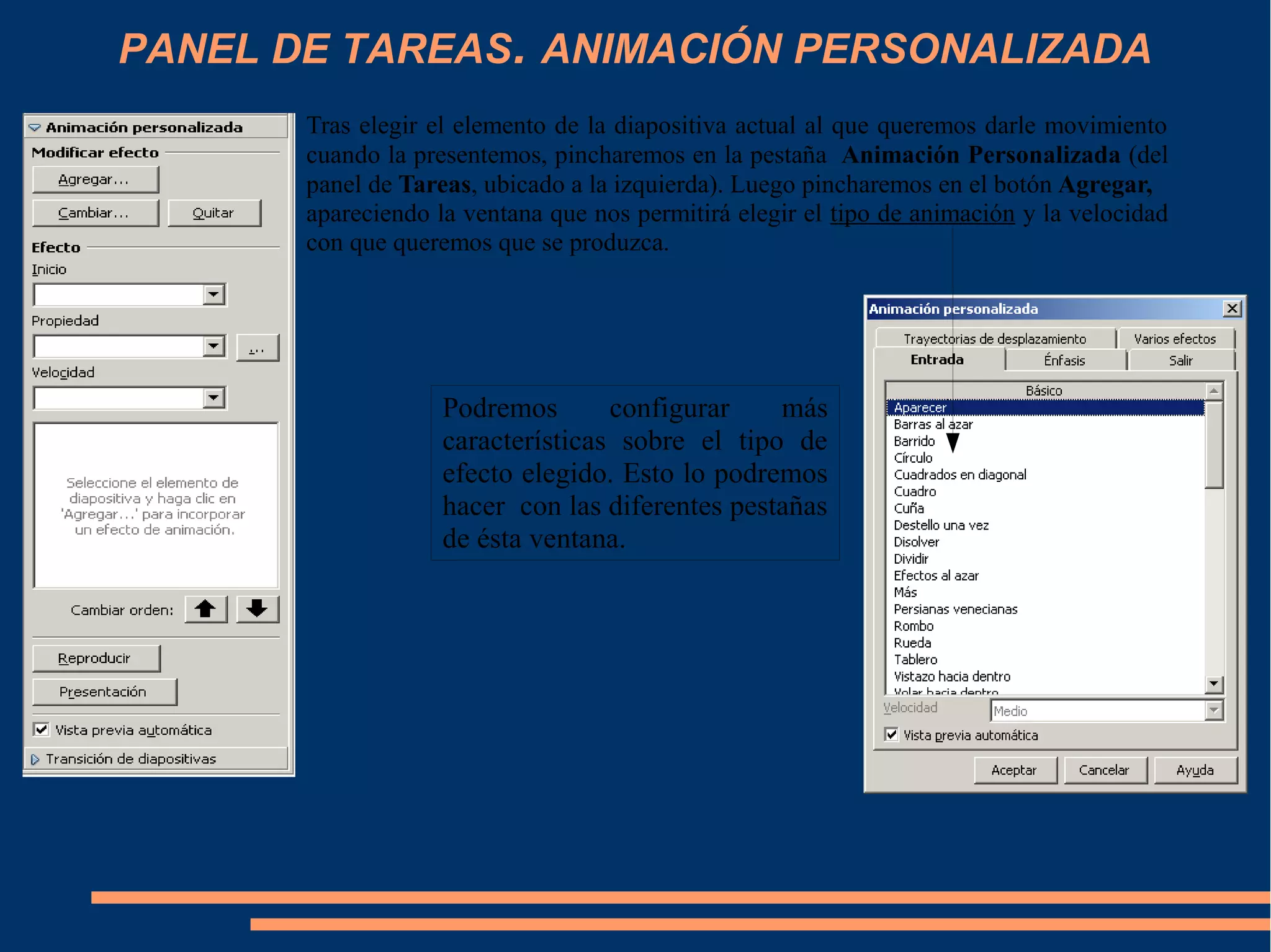 PANEL DE TAREAS. ANIMACIÓN PERSONALIZADA
Tras elegir el elemento de la diapositiva actual al que queremos darle movimiento
cuando la presentemos, pincharemos en la pestaña Animación Personalizada (del
panel de Tareas, ubicado a la izquierda). Luego pincharemos en el botón Agregar,
apareciendo la ventana que nos permitirá elegir el tipo de animación y la velocidad
con que queremos que se produzca.
Podremos configurar más
características sobre el tipo de
efecto elegido. Esto lo podremos
hacer con las diferentes pestañas
de ésta ventana.
 