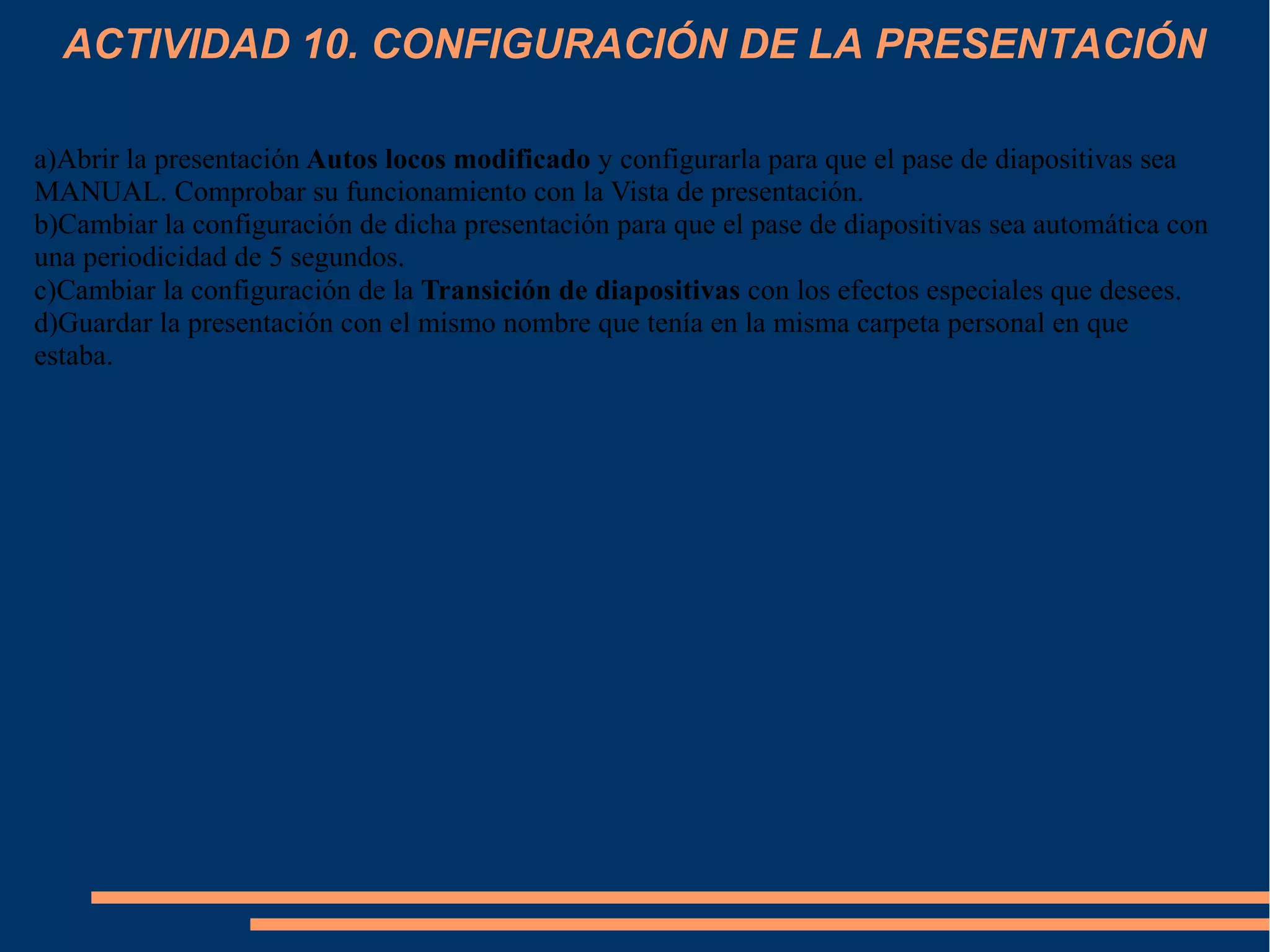 ACTIVIDAD 10. CONFIGURACIÓN DE LA PRESENTACIÓN
a)Abrir la presentación Autos locos modificado y configurarla para que el pase de diapositivas sea
MANUAL. Comprobar su funcionamiento con la Vista de presentación.
b)Cambiar la configuración de dicha presentación para que el pase de diapositivas sea automática con
una periodicidad de 5 segundos.
c)Cambiar la configuración de la Transición de diapositivas con los efectos especiales que desees.
d)Guardar la presentación con el mismo nombre que tenía en la misma carpeta personal en que
estaba.
 