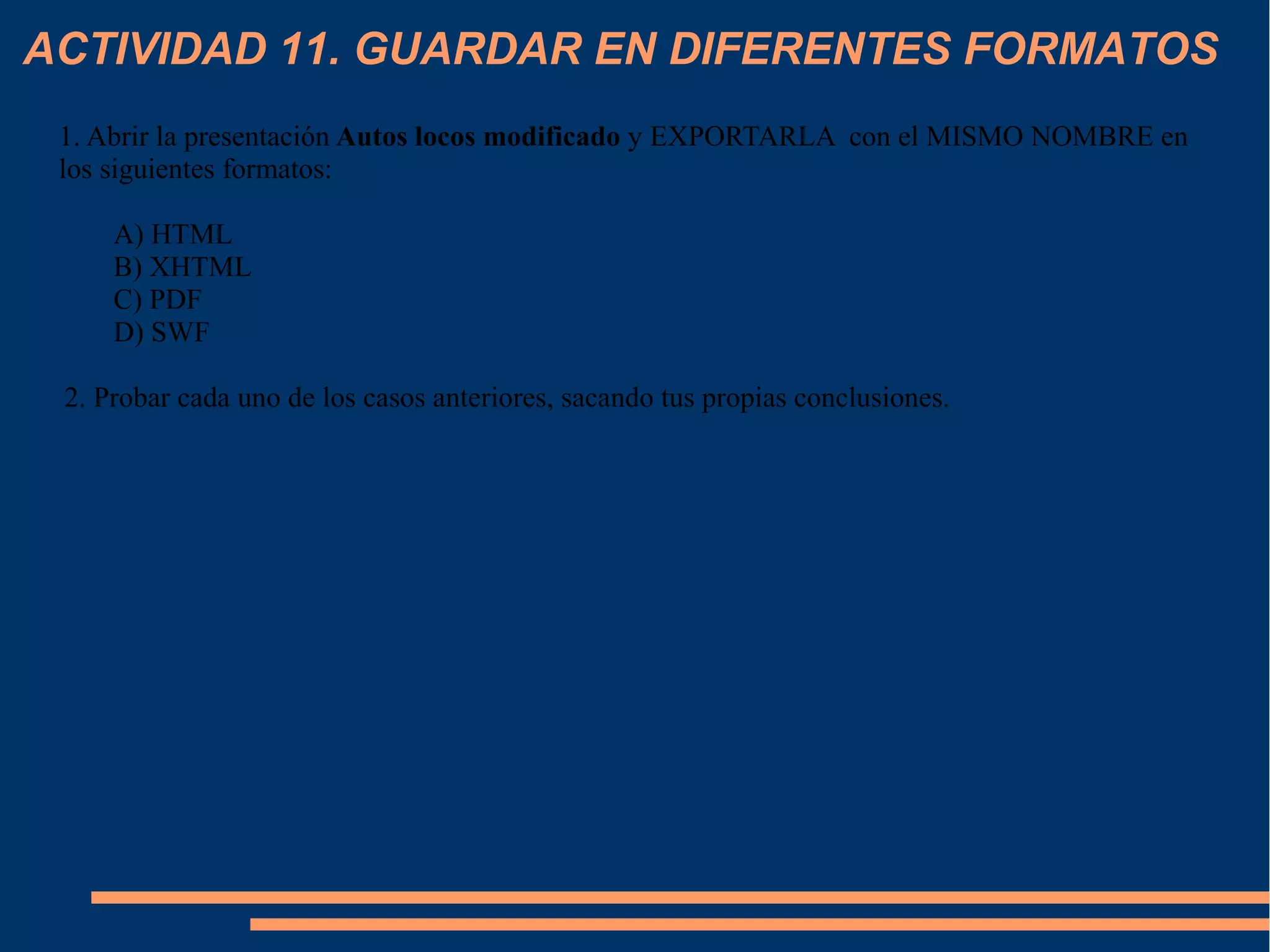 ACTIVIDAD 11. GUARDAR EN DIFERENTES FORMATOS
1. Abrir la presentación Autos locos modificado y EXPORTARLA con el MISMO NOMBRE en
los siguientes formatos:
A) HTML
B) XHTML
C) PDF
D) SWF
2. Probar cada uno de los casos anteriores, sacando tus propias conclusiones.
 