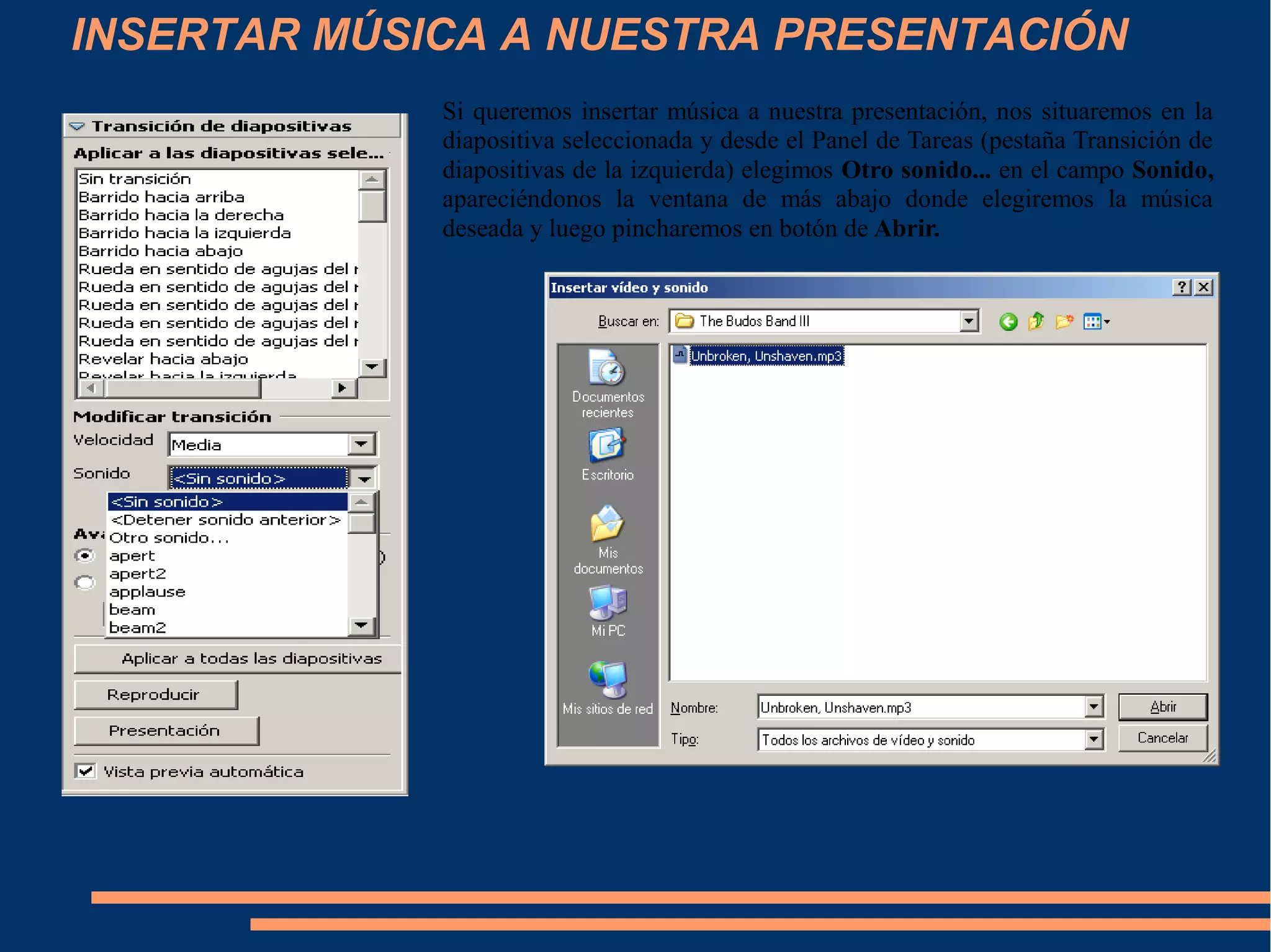 INSERTAR MÚSICA A NUESTRA PRESENTACIÓN
Si queremos insertar música a nuestra presentación, nos situaremos en la
diapositiva seleccionada y desde el Panel de Tareas (pestaña Transición de
diapositivas de la izquierda) elegimos Otro sonido... en el campo Sonido,
apareciéndonos la ventana de más abajo donde elegiremos la música
deseada y luego pincharemos en botón de Abrir.
 