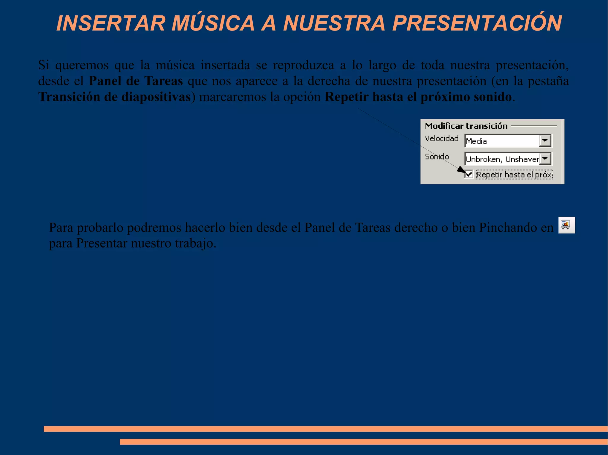 INSERTAR MÚSICA A NUESTRA PRESENTACIÓN
Si queremos que la música insertada se reproduzca a lo largo de toda nuestra presentación,
desde el Panel de Tareas que nos aparece a la derecha de nuestra presentación (en la pestaña
Transición de diapositivas) marcaremos la opción Repetir hasta el próximo sonido.
Para probarlo podremos hacerlo bien desde el Panel de Tareas derecho o bien Pinchando en
para Presentar nuestro trabajo.
 