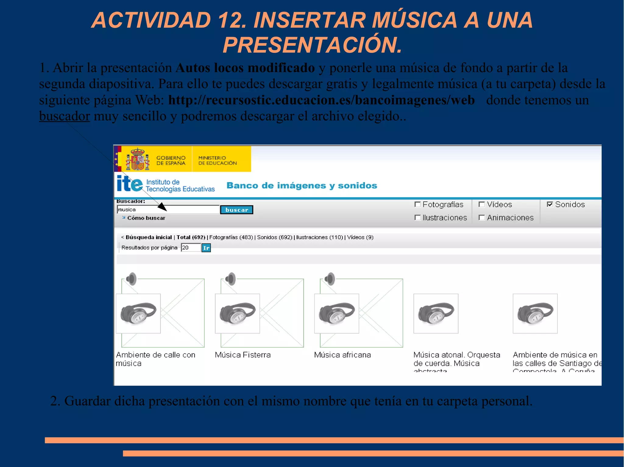 ACTIVIDAD 12. INSERTAR MÚSICA A UNA
PRESENTACIÓN.
1. Abrir la presentación Autos locos modificado y ponerle una música de fondo a partir de la
segunda diapositiva. Para ello te puedes descargar gratis y legalmente música (a tu carpeta) desde la
siguiente página Web: http://recursostic.educacion.es/bancoimagenes/web donde tenemos un
buscador muy sencillo y podremos descargar el archivo elegido..
2. Guardar dicha presentación con el mismo nombre que tenía en tu carpeta personal.
 