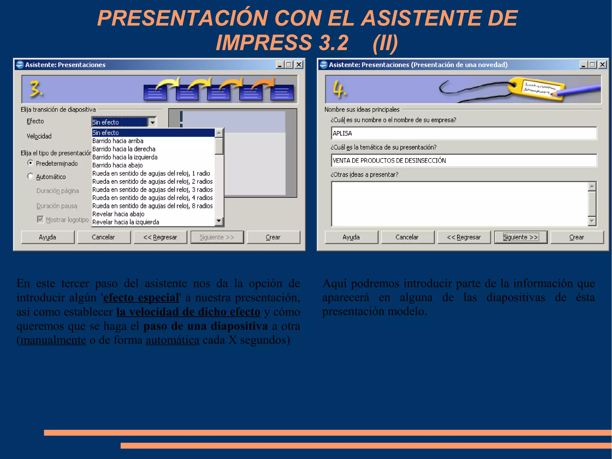 PRESENTACIÓN CON EL ASISTENTE DE
IMPRESS 3.2 (II)
En este tercer paso del asistente nos da la opción de
introducir algún 'efecto especial' a nuestra presentación,
así como establecer la velocidad de dicho efecto y cómo
queremos que se haga el paso de una diapositiva a otra
(manualmente o de forma automática cada X segundos)
Aquí podremos introducir parte de la información que
aparecerá en alguna de las diapositivas de ésta
presentación modelo.
 