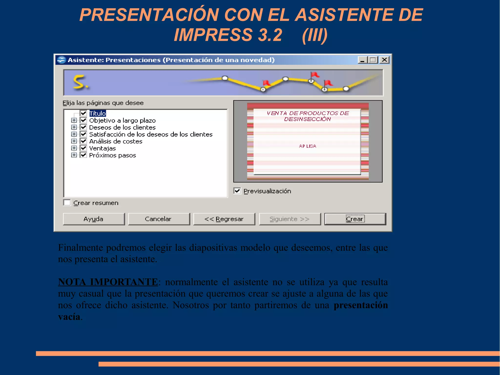 PRESENTACIÓN CON EL ASISTENTE DE
IMPRESS 3.2 (III)
Finalmente podremos elegir las diapositivas modelo que deseemos, entre las que
nos presenta el asistente.
NOTA IMPORTANTE: normalmente el asistente no se utiliza ya que resulta
muy casual que la presentación que queremos crear se ajuste a alguna de las que
nos ofrece dicho asistente. Nosotros por tanto partiremos de una presentación
vacía.
 